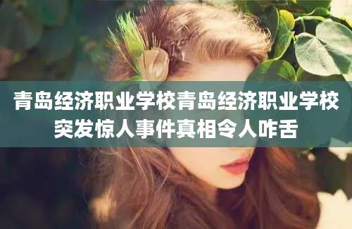 青岛经济职业学校青岛经济职业学校突发惊人事件真相令人咋舌