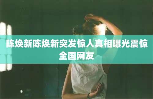 陈焕新陈焕新突发惊人真相曝光震惊全国网友
