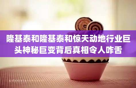 隆基泰和隆基泰和惊天动地行业巨头神秘巨变背后真相令人咋舌