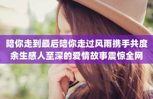 陪你走到最后陪你走过风雨携手共度余生感人至深的爱情故事震惊全网