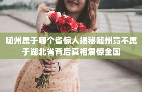 随州属于哪个省惊人揭秘随州竟不属于湖北省背后真相震惊全国