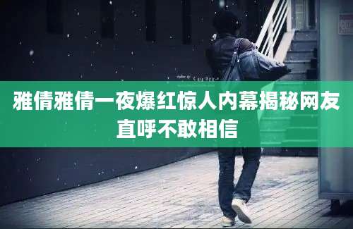 雅倩雅倩一夜爆红惊人内幕揭秘网友直呼不敢相信