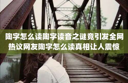 陶字怎么读陶字读音之谜竟引发全网热议网友陶字怎么读真相让人震惊