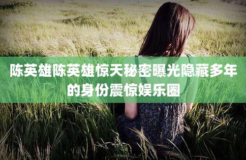 陈英雄陈英雄惊天秘密曝光隐藏多年的身份震惊娱乐圈