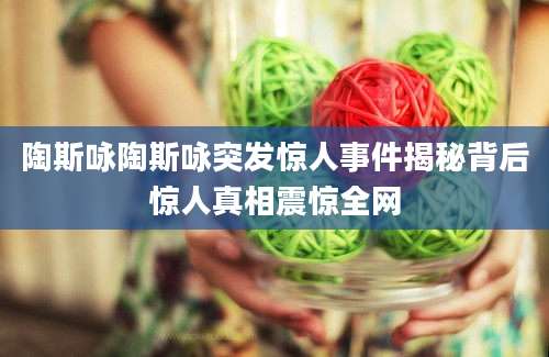 陶斯咏陶斯咏突发惊人事件揭秘背后惊人真相震惊全网