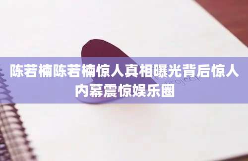 陈若楠陈若楠惊人真相曝光背后惊人内幕震惊娱乐圈
