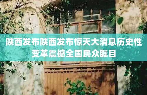 陕西发布陕西发布惊天大消息历史性变革震撼全国民众瞩目