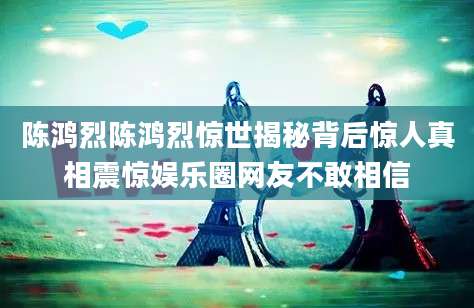 陈鸿烈陈鸿烈惊世揭秘背后惊人真相震惊娱乐圈网友不敢相信