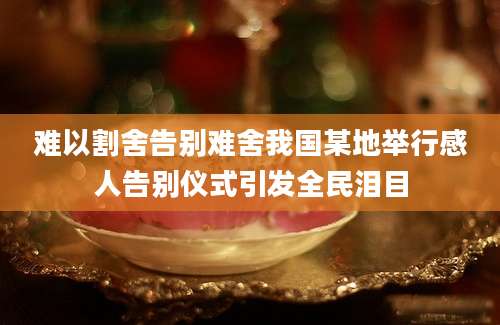 难以割舍告别难舍我国某地举行感人告别仪式引发全民泪目
