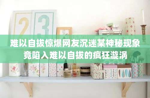 难以自拔惊爆网友沉迷某神秘现象竟陷入难以自拔的疯狂漩涡