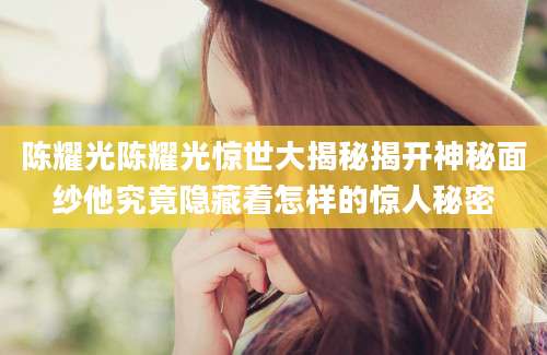 陈耀光陈耀光惊世大揭秘揭开神秘面纱他究竟隐藏着怎样的惊人秘密