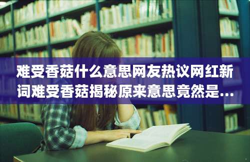 难受香菇什么意思网友热议网红新词难受香菇揭秘原来意思竟然是...