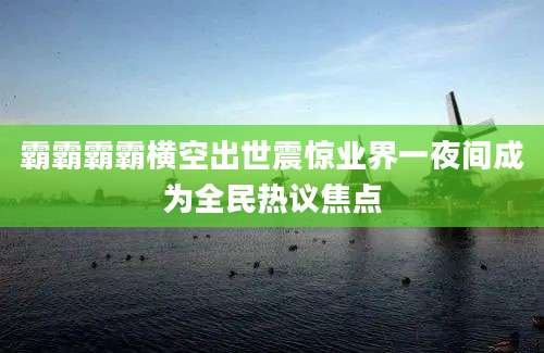 霸霸霸霸横空出世震惊业界一夜间成为全民热议焦点