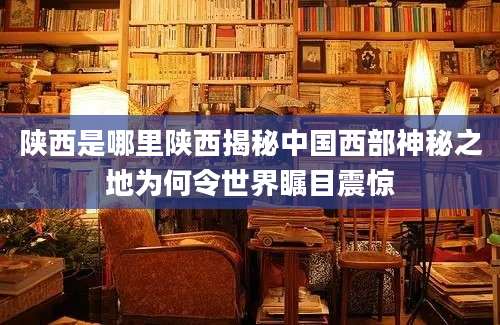 陕西是哪里陕西揭秘中国西部神秘之地为何令世界瞩目震惊