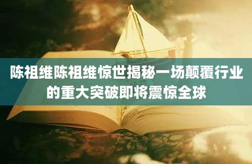 陈祖维陈祖维惊世揭秘一场颠覆行业的重大突破即将震惊全球