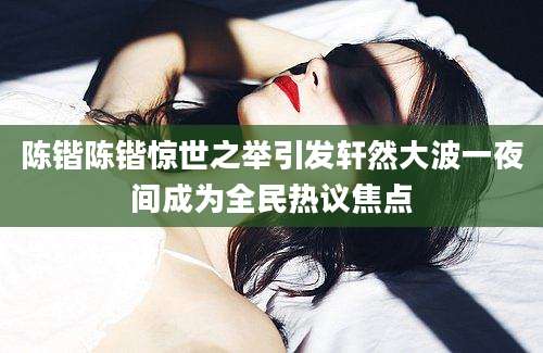 陈锴陈锴惊世之举引发轩然大波一夜间成为全民热议焦点