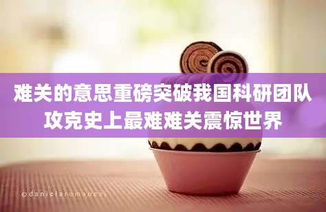 难关的意思重磅突破我国科研团队攻克史上最难难关震惊世界