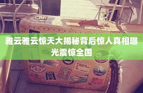 雅云雅云惊天大揭秘背后惊人真相曝光震惊全国