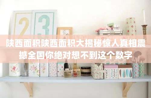 陕西面积陕西面积大揭秘惊人真相震撼全国你绝对想不到这个数字
