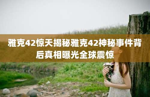 雅克42惊天揭秘雅克42神秘事件背后真相曝光全球震惊