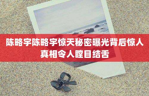 陈略宇陈略宇惊天秘密曝光背后惊人真相令人瞠目结舌