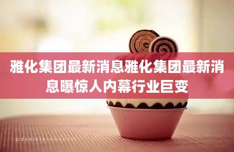 雅化集团最新消息雅化集团最新消息曝惊人内幕行业巨变
