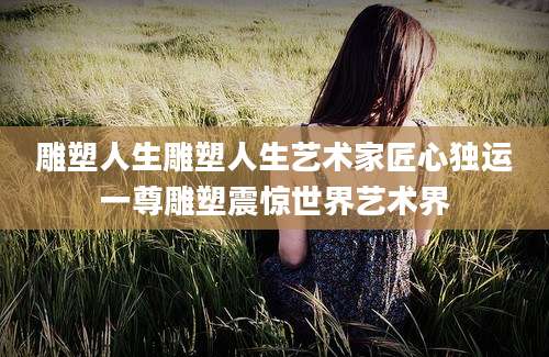 雕塑人生雕塑人生艺术家匠心独运一尊雕塑震惊世界艺术界