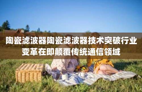 陶瓷滤波器陶瓷滤波器技术突破行业变革在即颠覆传统通信领域