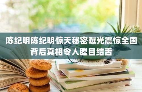 陈纪明陈纪明惊天秘密曝光震惊全国背后真相令人瞠目结舌