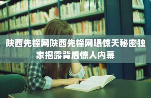 陕西先锋网陕西先锋网曝惊天秘密独家揭露背后惊人内幕