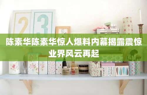 陈素华陈素华惊人爆料内幕揭露震惊业界风云再起