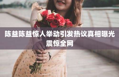 陈益陈益惊人举动引发热议真相曝光震惊全网