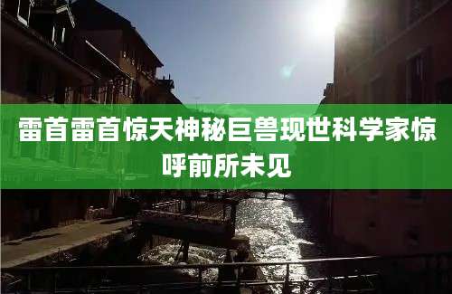 雷首雷首惊天神秘巨兽现世科学家惊呼前所未见