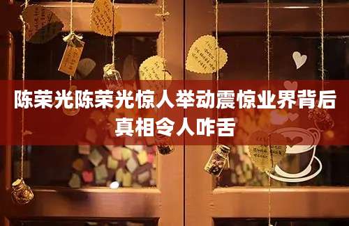 陈荣光陈荣光惊人举动震惊业界背后真相令人咋舌