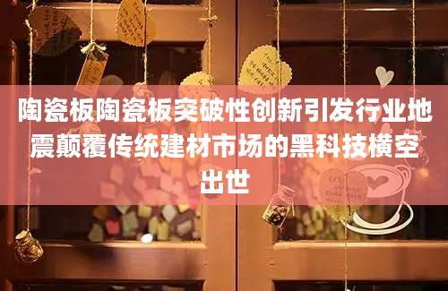 陶瓷板陶瓷板突破性创新引发行业地震颠覆传统建材市场的黑科技横空出世