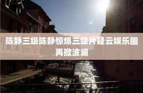 陈静三级陈静惊爆三级片疑云娱乐圈再掀波澜