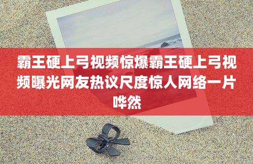 霸王硬上弓视频惊爆霸王硬上弓视频曝光网友热议尺度惊人网络一片哗然