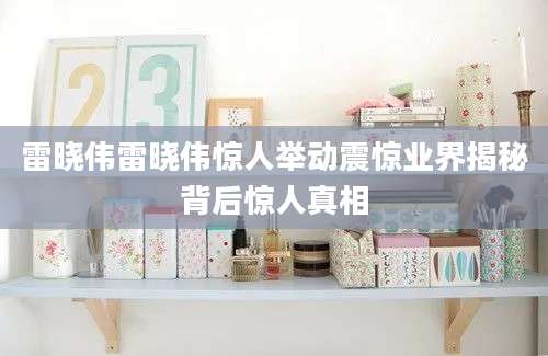 雷晓伟雷晓伟惊人举动震惊业界揭秘背后惊人真相