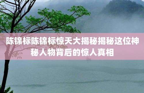 陈锦标陈锦标惊天大揭秘揭秘这位神秘人物背后的惊人真相