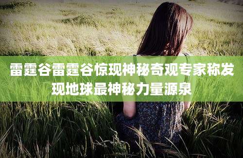 雷霆谷雷霆谷惊现神秘奇观专家称发现地球最神秘力量源泉