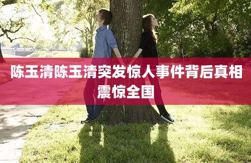 陈玉清陈玉清突发惊人事件背后真相震惊全国