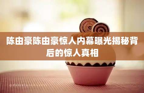 陈由豪陈由豪惊人内幕曝光揭秘背后的惊人真相