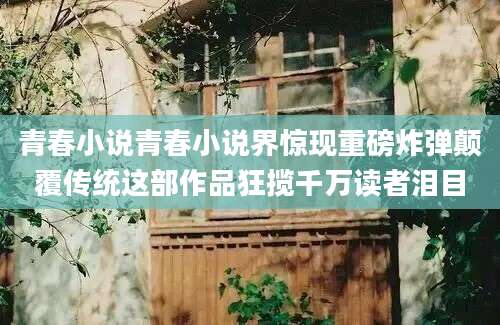 青春小说青春小说界惊现重磅炸弹颠覆传统这部作品狂揽千万读者泪目