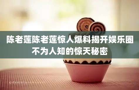 陈老莲陈老莲惊人爆料揭开娱乐圈不为人知的惊天秘密