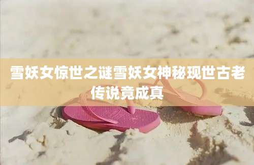 雪妖女惊世之谜雪妖女神秘现世古老传说竟成真