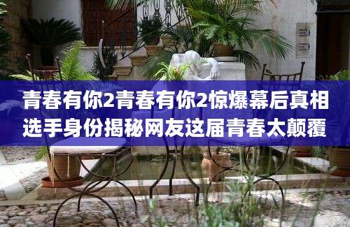 青春有你2青春有你2惊爆幕后真相选手身份揭秘网友这届青春太颠覆