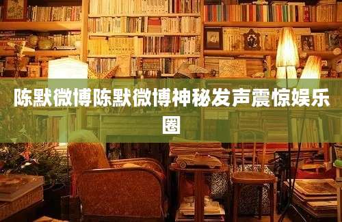 陈默微博陈默微博神秘发声震惊娱乐圈