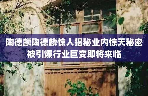 陶德麟陶德麟惊人揭秘业内惊天秘密被引爆行业巨变即将来临