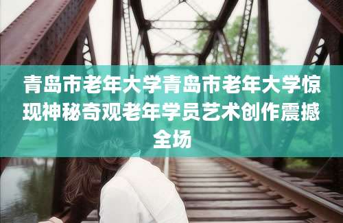青岛市老年大学青岛市老年大学惊现神秘奇观老年学员艺术创作震撼全场