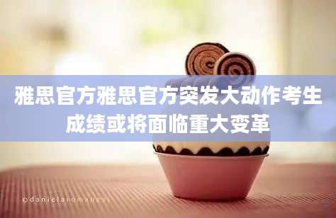 雅思官方雅思官方突发大动作考生成绩或将面临重大变革